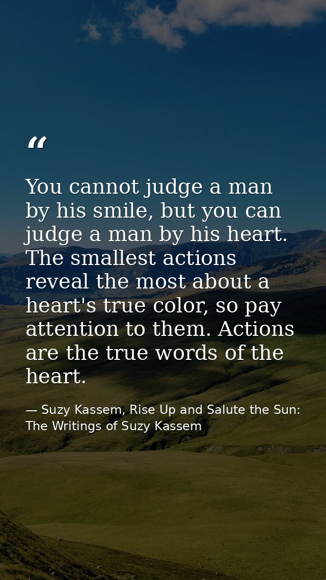 You cannot judge a man by his smile, but you can judge a man by his heart. The smallest actions reveal the most about a  — Suzy Kassem, Rise Up and Salute the Sun: The Writings of Suzy Kassem