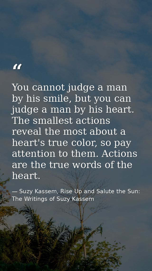 You cannot judge a man by his smile, but you can judge a man by his heart. The smallest actions reveal the most about a  — Suzy Kassem, Rise Up and Salute the Sun: The Writings of Suzy Kassem