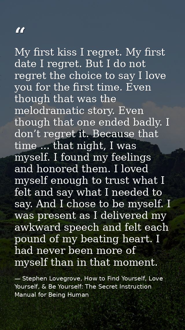 My first kiss I regret. My first date I regret. But I do not regret the choice to say I love you for the first time. Eve — Stephen Lovegrove, How to Find Yourself, Love Yourself, & Be Yourself: The Secret Instruction Manual for Being Human