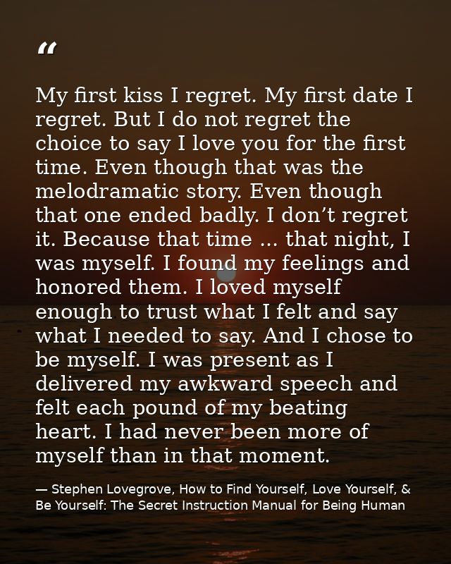 My first kiss I regret. My first date I regret. But I do not regret the choice to say I love you for the first time. Eve — Stephen Lovegrove, How to Find Yourself, Love Yourself, & Be Yourself: The Secret Instruction Manual for Being Human