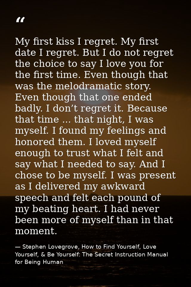 My first kiss I regret. My first date I regret. But I do not regret the choice to say I love you for the first time. Eve — Stephen Lovegrove, How to Find Yourself, Love Yourself, & Be Yourself: The Secret Instruction Manual for Being Human