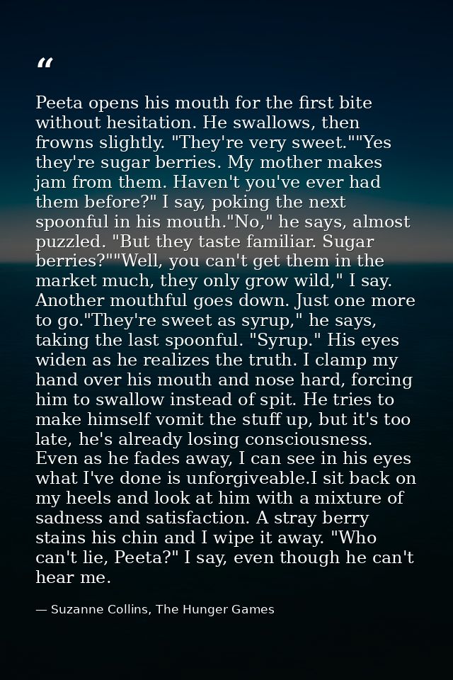 Peeta opens his mouth for the first bite without hesitation. He swallows, then frowns slightly. "They're very sweet.""Ye — Suzanne Collins, The Hunger Games