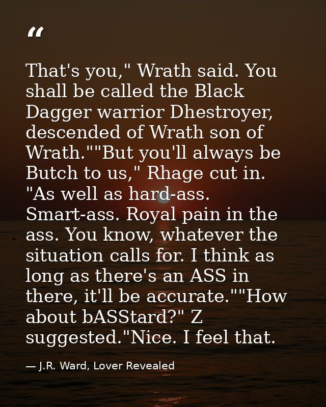That's you," Wrath said. You shall be called the Black Dagger warrior Dhestroyer, descended of Wrath son of Wrath.""But  — J.R. Ward, Lover Revealed