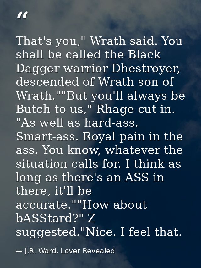 That's you," Wrath said. You shall be called the Black Dagger warrior Dhestroyer, descended of Wrath son of Wrath.""But  — J.R. Ward, Lover Revealed