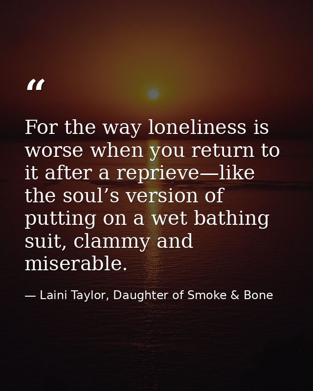 For the way loneliness is worse when you return to it after a reprieve—like the soul’s version of putting on a wet bathi — Laini Taylor, Daughter of Smoke & Bone