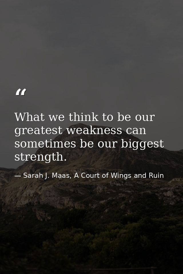 What we think to be our greatest weakness can sometimes be our biggest strength. — Sarah J. Maas, A Court of Wings and Ruin