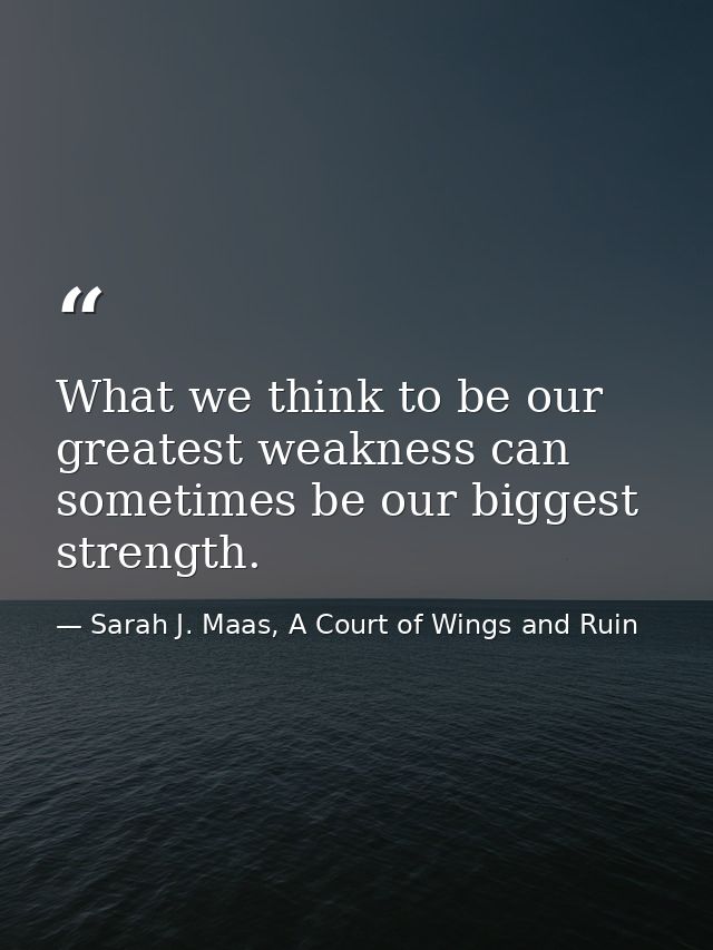 What we think to be our greatest weakness can sometimes be our biggest strength. — Sarah J. Maas, A Court of Wings and Ruin
