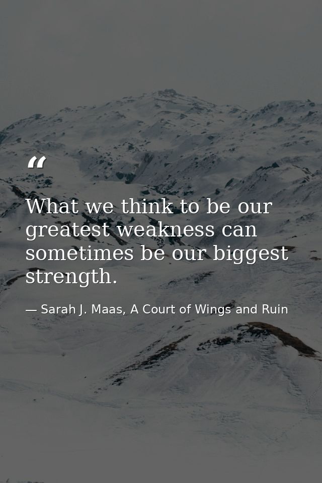 What we think to be our greatest weakness can sometimes be our biggest strength. — Sarah J. Maas, A Court of Wings and Ruin