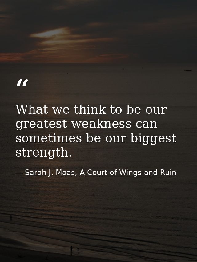 What we think to be our greatest weakness can sometimes be our biggest strength. — Sarah J. Maas, A Court of Wings and Ruin