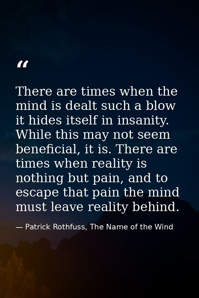 There are times when the mind is dealt such a blow it hides itself in insanity. While this may not seem beneficial, it i — Patrick Rothfuss, The Name of the Wind