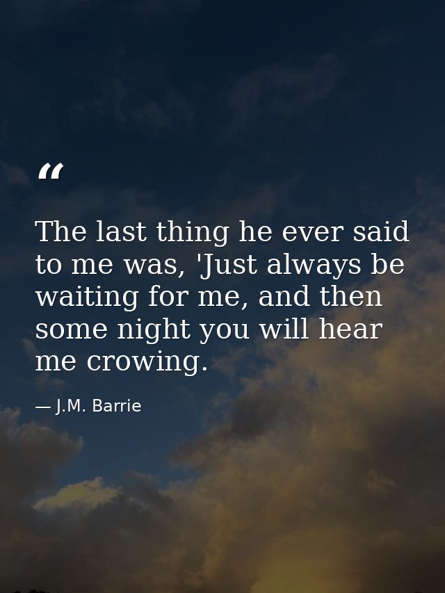 The last thing he ever said to me was, 'Just always be waiting for me, and then some night you will hear me crowing. — J.M. Barrie