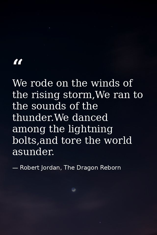 We rode on the winds of the rising storm,We ran to the sounds of the thunder.We danced among the lightning bolts,and tor — Robert Jordan, The Dragon Reborn