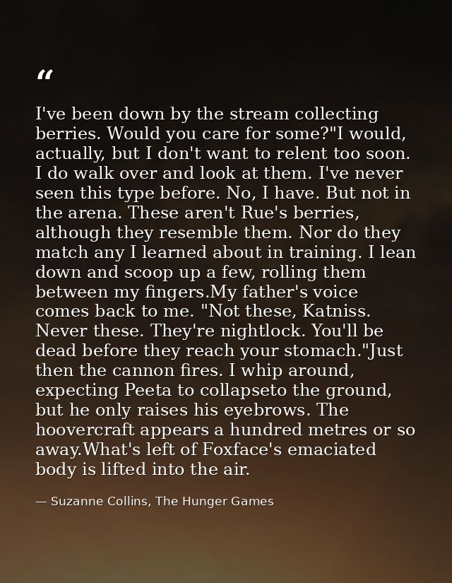 I've been down by the stream collecting berries. Would you care for some?"I would, actually, but I don't want to relent  — Suzanne Collins, The Hunger Games