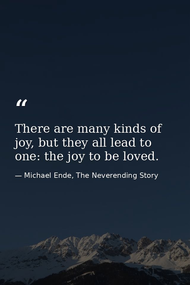 There are many kinds of joy, but they all lead to one: the joy to be loved. — Michael Ende, The Neverending Story