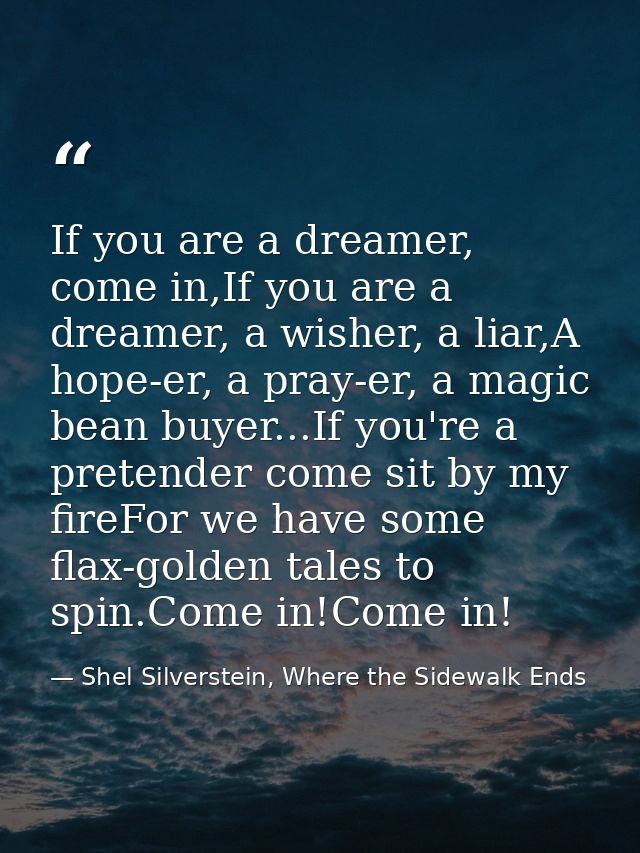 If you are a dreamer, come in,If you are a dreamer, a wisher, a liar,A hope-er, a pray-er, a magic bean buyer...If you'r — Shel Silverstein, Where the Sidewalk Ends