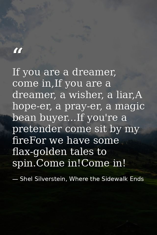 If you are a dreamer, come in,If you are a dreamer, a wisher, a liar,A hope-er, a pray-er, a magic bean buyer...If you'r — Shel Silverstein, Where the Sidewalk Ends