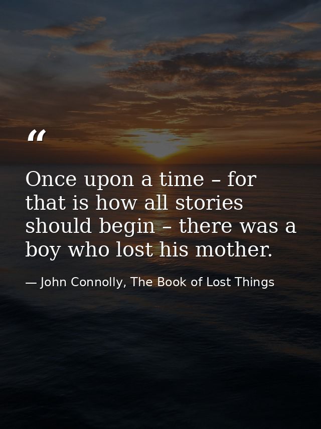 Once upon a time – for that is how all stories should begin – there was a boy who lost his mother. — John Connolly, The Book of Lost Things