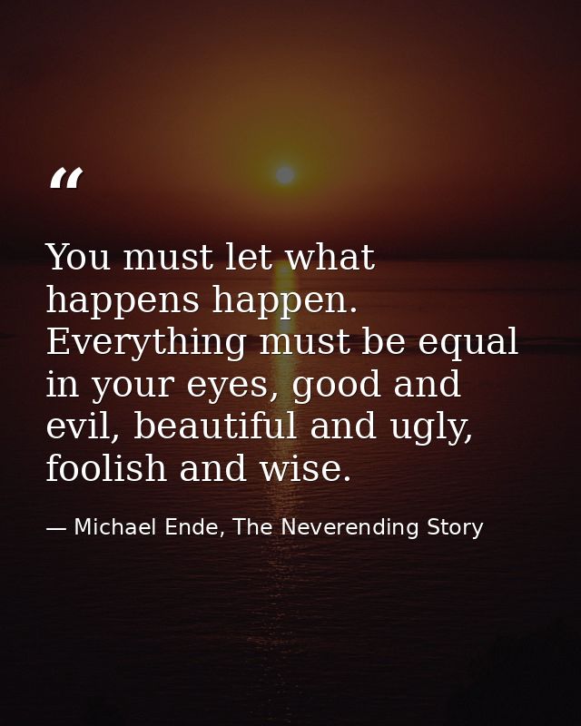 You must let what happens happen. Everything must be equal in your eyes, good and evil, beautiful and ugly, foolish and  — Michael Ende, The Neverending Story