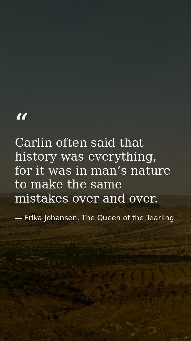 Carlin often said that history was everything, for it was in man’s nature to make the same mistakes over and over. — Erika Johansen, The Queen of the Tearling