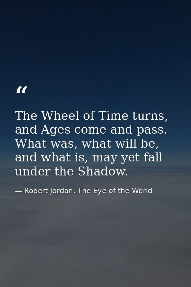 The Wheel of Time turns, and Ages come and pass. What was, what will be, and what is, may yet fall under the Shadow. — Robert Jordan, The Eye of the World