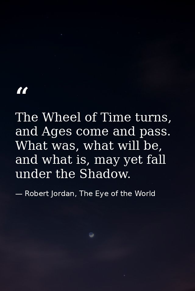The Wheel of Time turns, and Ages come and pass. What was, what will be, and what is, may yet fall under the Shadow. — Robert Jordan, The Eye of the World