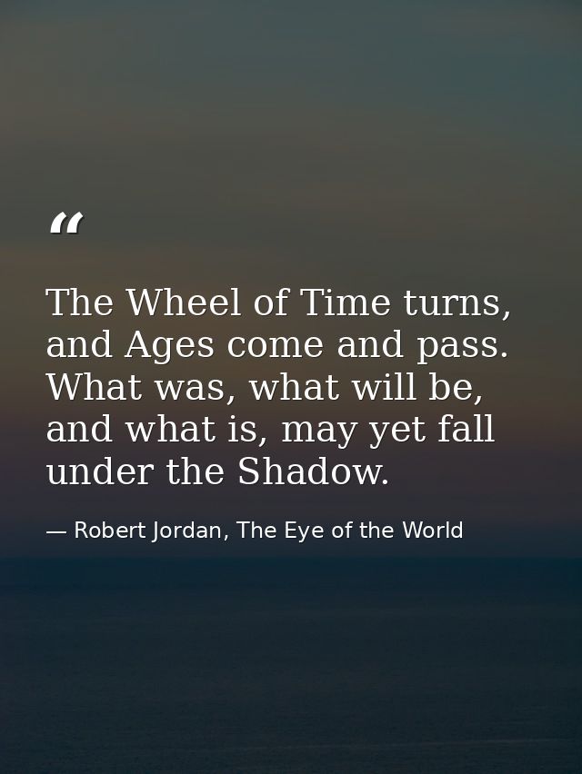 The Wheel of Time turns, and Ages come and pass. What was, what will be, and what is, may yet fall under the Shadow. — Robert Jordan, The Eye of the World