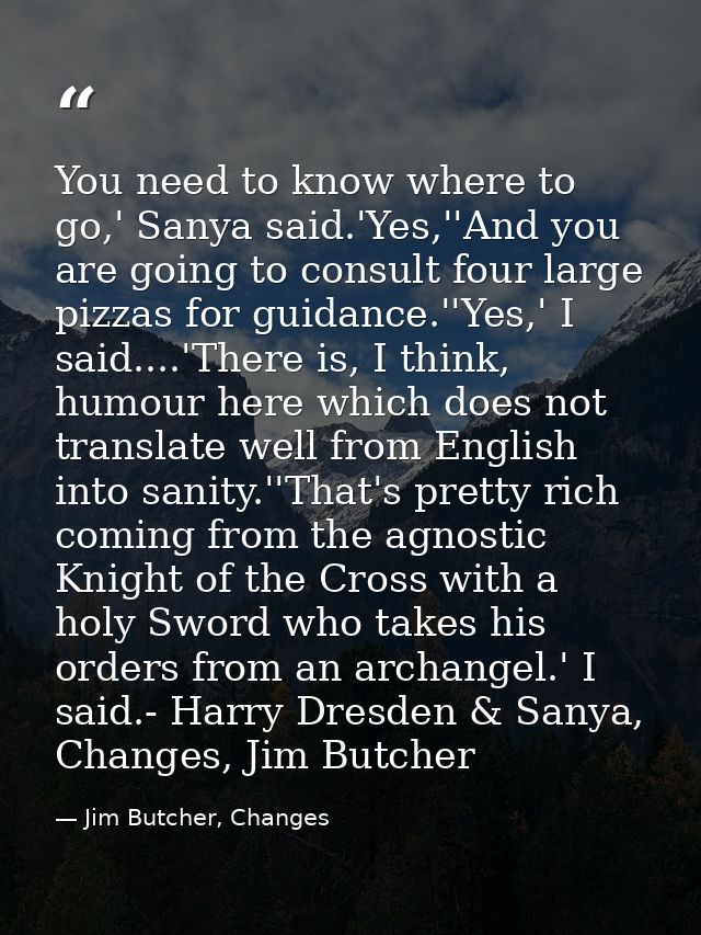 You need to know where to go,' Sanya said.'Yes,''And you are going to consult four large pizzas for guidance.''Yes,' I s — Jim Butcher, Changes