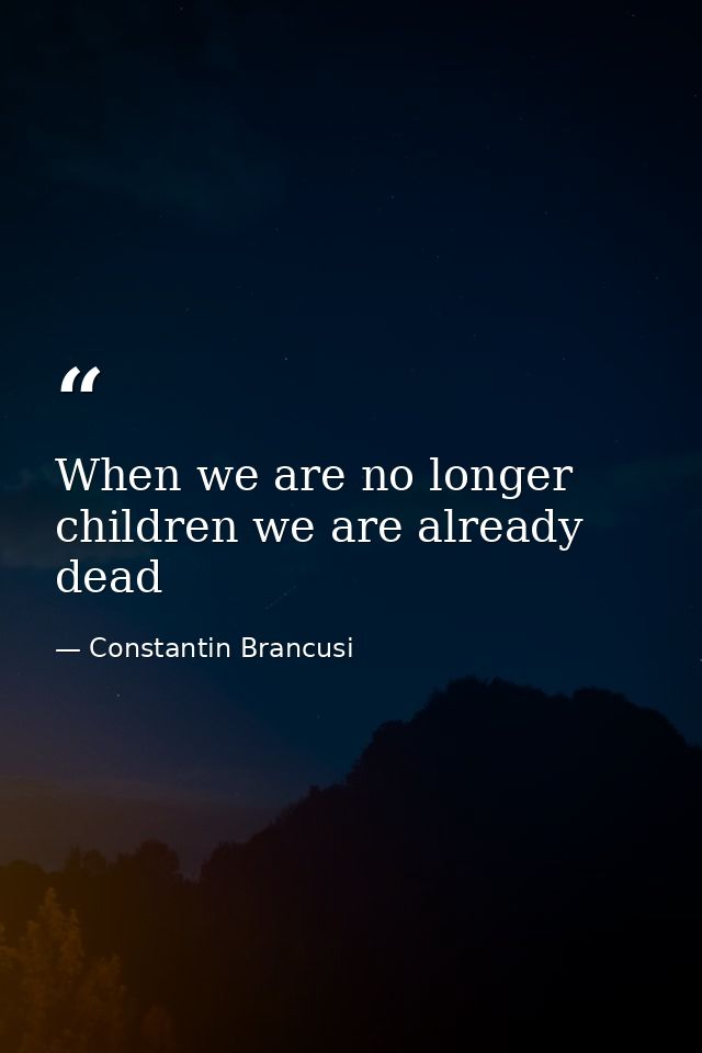 When we are no longer children we are already dead — Constantin Brancusi