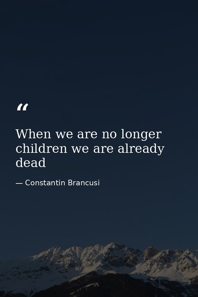 When we are no longer children we are already dead — Constantin Brancusi