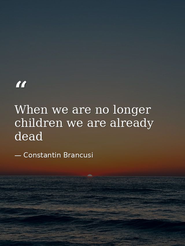 When we are no longer children we are already dead — Constantin Brancusi
