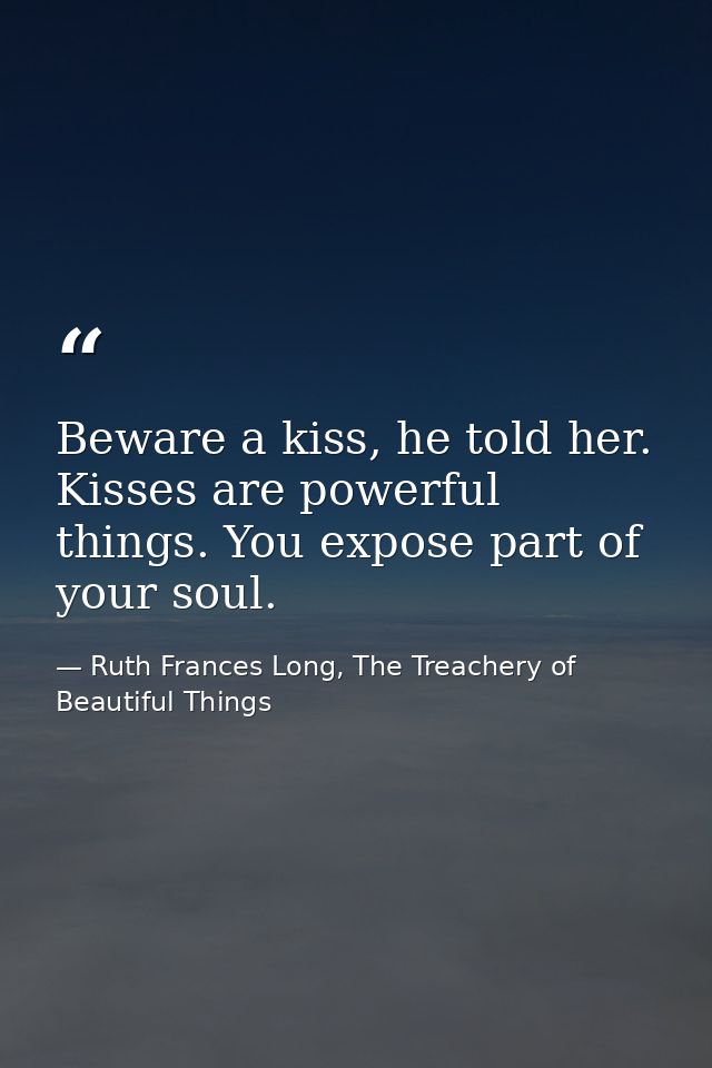 Beware a kiss, he told her. Kisses are powerful things. You expose part of your soul. — Ruth Frances Long, The Treachery of Beautiful Things