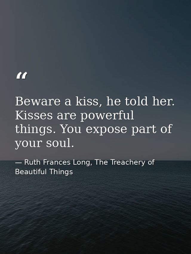 Beware a kiss, he told her. Kisses are powerful things. You expose part of your soul. — Ruth Frances Long, The Treachery of Beautiful Things