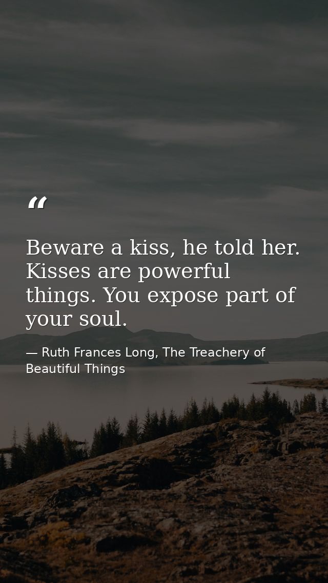 Beware a kiss, he told her. Kisses are powerful things. You expose part of your soul. — Ruth Frances Long, The Treachery of Beautiful Things
