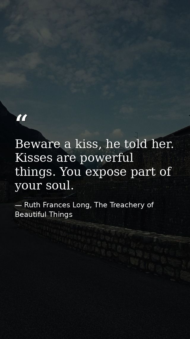 Beware a kiss, he told her. Kisses are powerful things. You expose part of your soul. — Ruth Frances Long, The Treachery of Beautiful Things