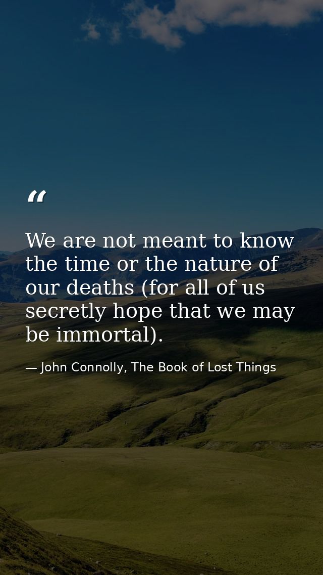 We are not meant to know the time or the nature of our deaths (for all of us secretly hope that we may be immortal). — John Connolly, The Book of Lost Things