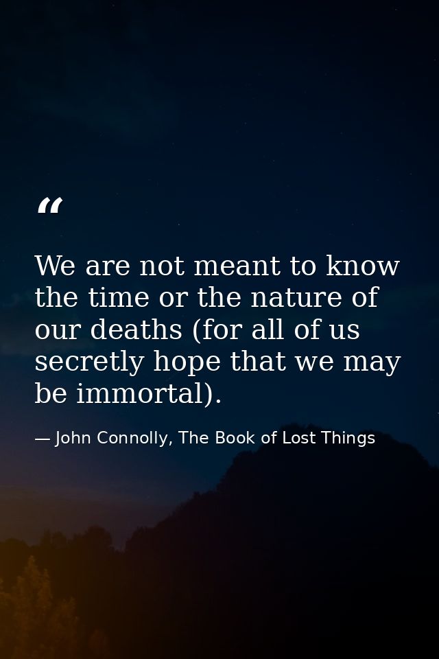 We are not meant to know the time or the nature of our deaths (for all of us secretly hope that we may be immortal). — John Connolly, The Book of Lost Things
