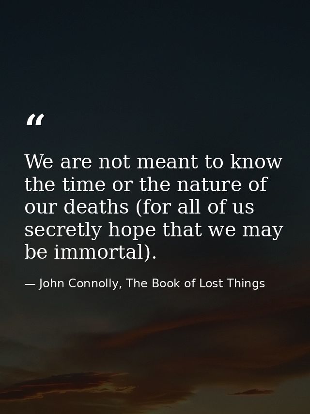 We are not meant to know the time or the nature of our deaths (for all of us secretly hope that we may be immortal). — John Connolly, The Book of Lost Things
