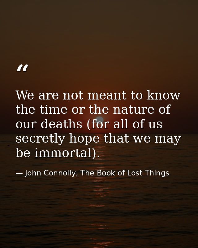 We are not meant to know the time or the nature of our deaths (for all of us secretly hope that we may be immortal). — John Connolly, The Book of Lost Things