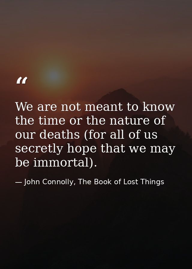 We are not meant to know the time or the nature of our deaths (for all of us secretly hope that we may be immortal). — John Connolly, The Book of Lost Things