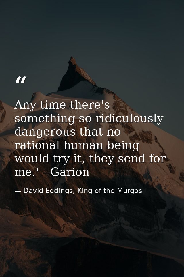 Any time there's something so ridiculously dangerous that no rational human being would try it, they send for me.' --Gar — David Eddings, King of the Murgos