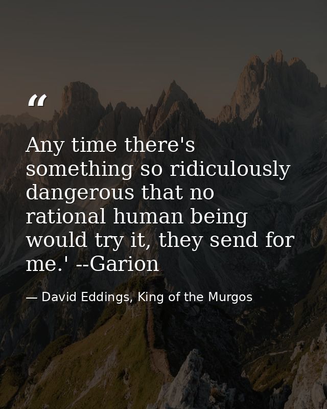 Any time there's something so ridiculously dangerous that no rational human being would try it, they send for me.' --Gar — David Eddings, King of the Murgos