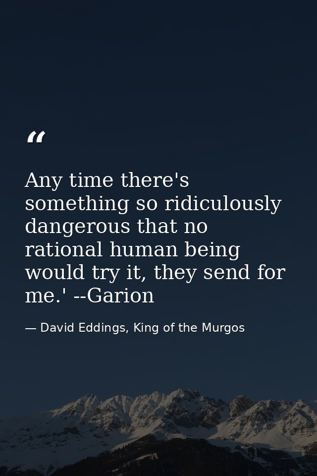 Any time there's something so ridiculously dangerous that no rational human being would try it, they send for me.' --Gar — David Eddings, King of the Murgos