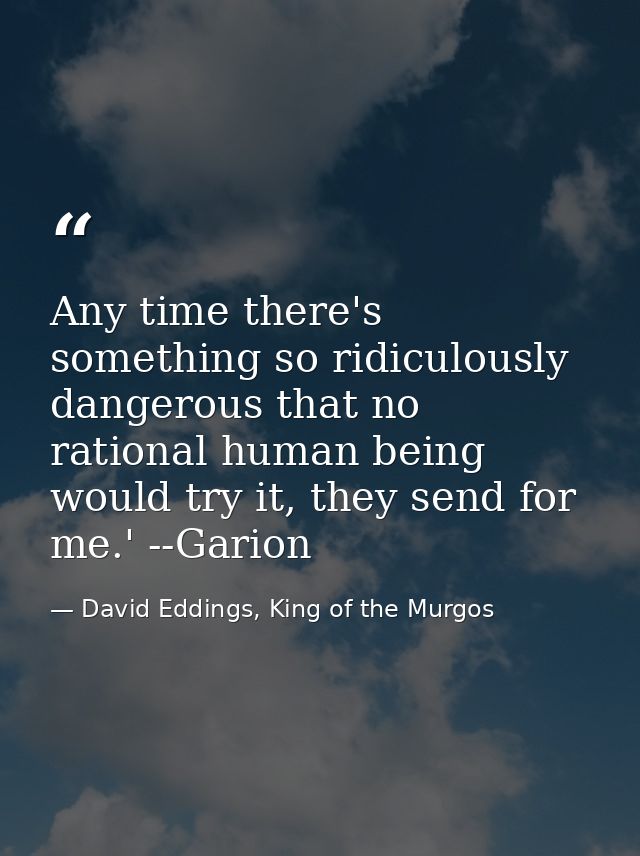 Any time there's something so ridiculously dangerous that no rational human being would try it, they send for me.' --Gar — David Eddings, King of the Murgos