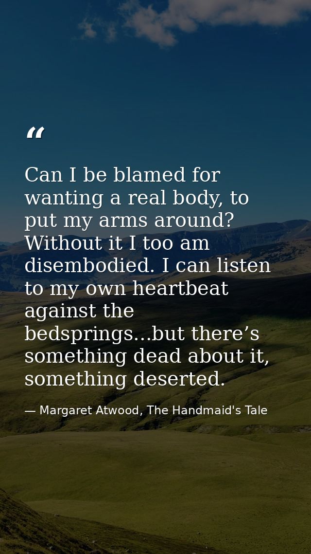 Can I be blamed for wanting a real body, to put my arms around? Without it I too am disembodied. I can listen to my own  — Margaret Atwood, The Handmaid's Tale