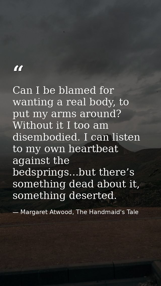 Can I be blamed for wanting a real body, to put my arms around? Without it I too am disembodied. I can listen to my own  — Margaret Atwood, The Handmaid's Tale
