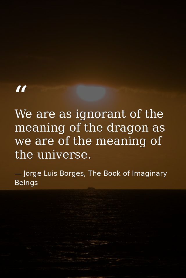 We are as ignorant of the meaning of the dragon as we are of the meaning of the universe. — Jorge Luis Borges, The Book of Imaginary Beings