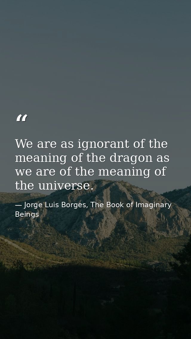 We are as ignorant of the meaning of the dragon as we are of the meaning of the universe. — Jorge Luis Borges, The Book of Imaginary Beings