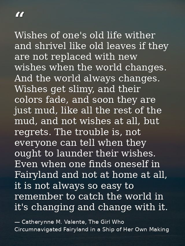 Wishes of one's old life wither and shrivel like old leaves if they are not replaced with new wishes when the world chan — Catherynne M. Valente, The Girl Who Circumnavigated Fairyland in a Ship of Her Own Making