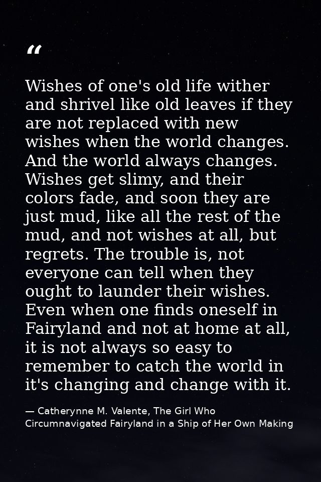 Wishes of one's old life wither and shrivel like old leaves if they are not replaced with new wishes when the world chan — Catherynne M. Valente, The Girl Who Circumnavigated Fairyland in a Ship of Her Own Making