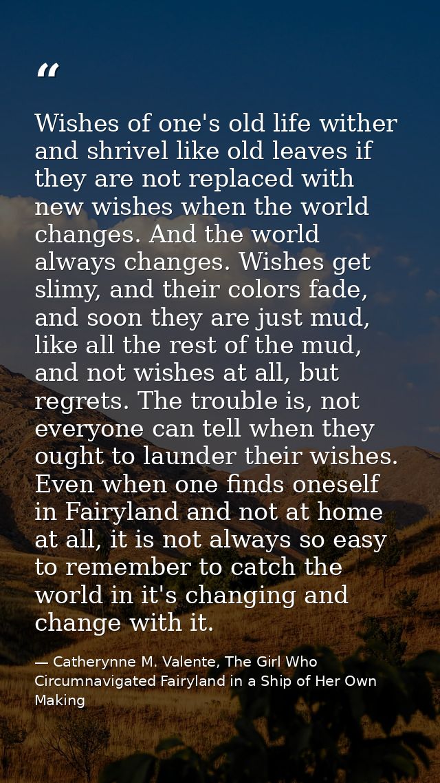 Wishes of one's old life wither and shrivel like old leaves if they are not replaced with new wishes when the world chan — Catherynne M. Valente, The Girl Who Circumnavigated Fairyland in a Ship of Her Own Making